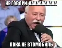 не говори: ааааааааааа пока не втомобиль