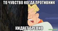 то чувство когда противник кидает бревно