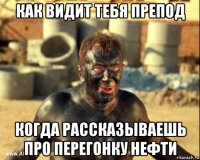 как видит тебя препод когда рассказываешь про перегонку нефти