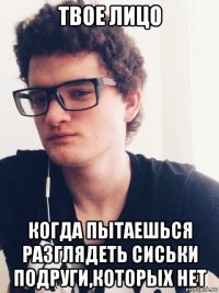 твое лицо когда пытаешься разглядеть сиськи подруги,которых нет