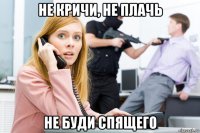не кричи, не плачь не буди спящего