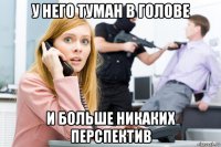 у него туман в голове и больше никаких перспектив