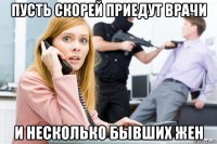пусть скорей приедут врачи и несколько бывших жен