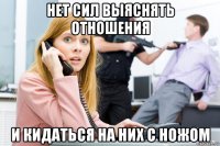 нет сил выяснять отношения и кидаться на них с ножом