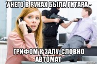 у него в руках была гитара - грифом к залу, словно автомат