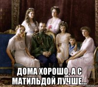  дома хорошо, а с матильдой лучше...