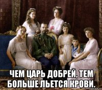  чем царь добрей, тем больше льется крови.