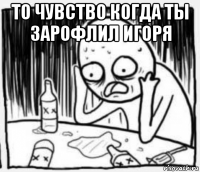 то чувство когда ты зарофлил игоря 