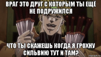 враг это друг с которым ты ещё не подружился что ты скажешь когда я грохну сильвию тут и там?