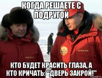 когда решаете с подругой кто будет красить глаза, а кто кричать: "дверь закрой!"