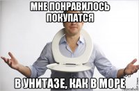 мне понравилось покупатся в унитазе, как в море