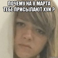 почему на 8 марта тебе присылают хуи ? 