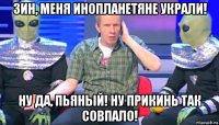 зин, меня инопланетяне украли! ну да, пьяный! ну прикинь так совпало!