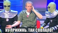  ну прикинь, так совпало!