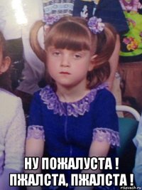  ну пожалуста ! пжалста, пжалста !