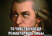  то чувство когда рефакторишь либы