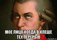  мое лицо когда в клеше тех перерыв