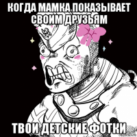 когда мамка показывает своим друзьям твои детские фотки