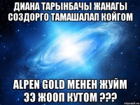 диана тарынбачы жанагы создорго тамашалап койгом alpen gold менен жуйм ээ жооп кутом ???