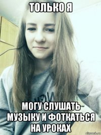 только я могу слушать музыку и фоткаться на уроках