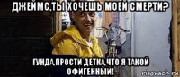 джеймс,ты хочешь моей смерти? гунда,прости детка,что я такой офигенный!