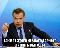  так вот этого неблагодарного лишить выгоды