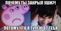 почему ты закрыл уши?! потому что я тупею от тебя