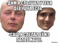 -дим,я слышал у тебя девушка есть... -саш,я сделал её из папье маше.