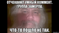 отчеканил умный коммент. группа замерла. что-то пошло не так.