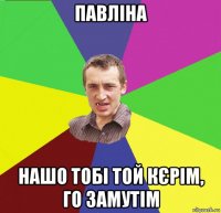 павліна нашо тобі той кєрім, го замутім