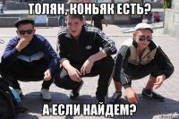 толян, коньяк есть? а если найдем?