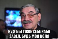  ну я бы тоже себе раба завел, будь моя воля