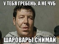 у тебя гребень, а не чуб шаровары снимай