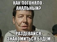 как погоняло - анальный? раздевайся, знакомиться будем
