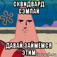 сквидвард сэмпай давай займёмся этим