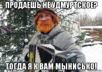 продаешь не удмуртское? тогда я к вам мынисько!