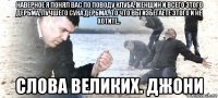 наверное я понял вас по поводу клуба, женщин и всего этого дерьма, лучшего сука дерьма.. то что вы избегаете этого и не хотите.. слова великих. джони