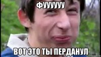 фуууууу вот это ты перданул