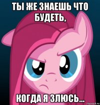 ты же знаешь что будеть, когда я злюсь...