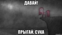давай! прыгай, сука