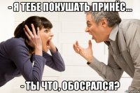 - я тебе покушать принёс... - ты что, обосрался?