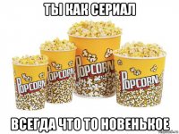 ты как сериал всегда что то новенькое