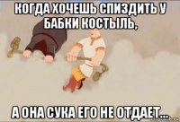 когда хочешь спиздить у бабки костыль, а она сука его не отдает...