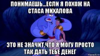 понимаешь...если я похож на стаса михалова это не значит,что я могу просто так дать тебе денег