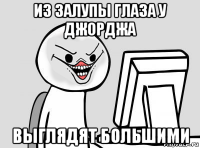 из залупы глаза у джорджа выглядят большими
