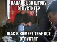 пацаны, за штуку отпустите? щас в камере тебе все отпустят