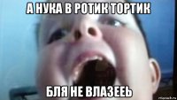 а нука в ротик тортик бля не влазееь