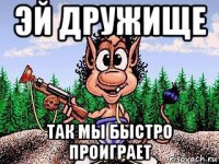 эй дружище так мы быстро проиграет