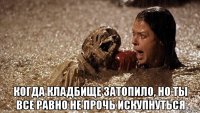  когда кладбище затопило, но ты все равно не прочь искупнуться