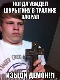 когда увидел шурыгину в тралике заорал изыди демон!!1